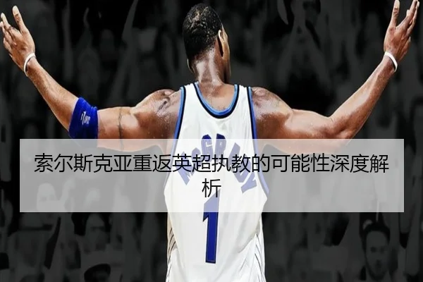 索尔斯克亚重返英超执教的可能性深度解析（JiuyouSports）